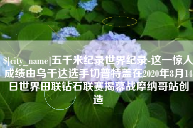 海盐五千米纪录世界纪录-这一惊人成绩由乌干达选手切普特盖在2020年8月14日世界田联钻石联赛揭幕战摩纳哥站创造