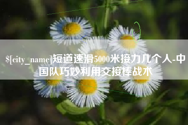 海盐短道速滑5000米接力几个人-中国队巧妙利用交接棒战术